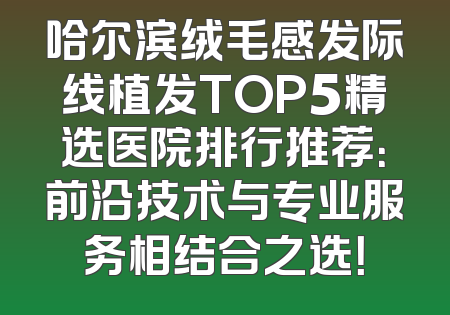 哈尔滨绒毛感发际线植发TOP5精选医院排行推荐：前沿技术与专业服务相结合之选！