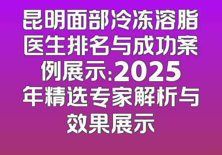 昆明面部冷冻溶脂医生排名与成功案例展示：2025年精选专家解析与效果展示
