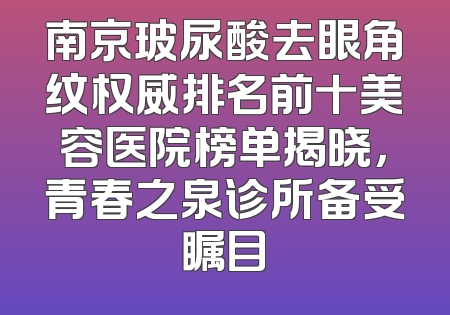 南京玻尿酸去眼角纹权威排名前十美容医院榜单揭晓，青春之泉诊所备受瞩目