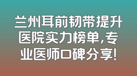 兰州耳前韧带提升医院实力榜单，专业医师口碑分享！