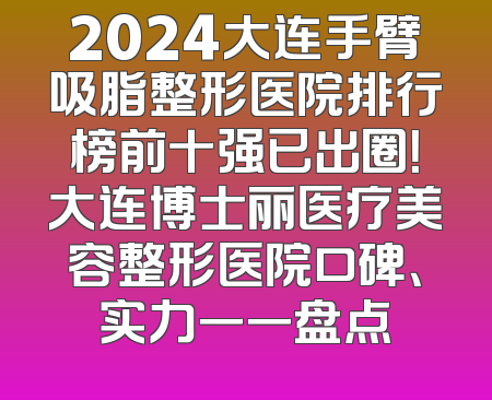 2024大连手臂吸脂整形医院排行榜前十强已出圈！大连博士丽医疗美容整形医院口碑、实力一一盘点