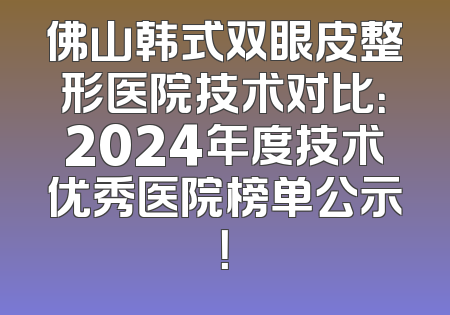 佛山韩式双眼皮整形医院技术对比：2024年度技术优秀医院榜单公示！