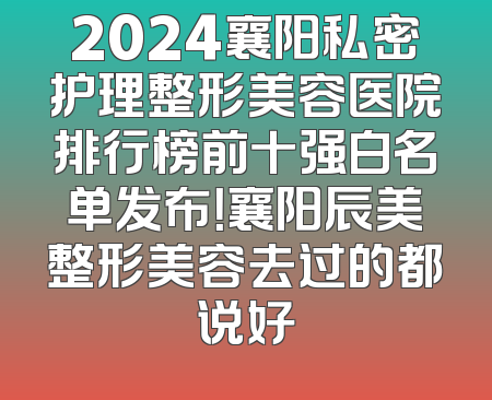 2024襄阳私密护理整形美容医院排行榜前十强白名单发布！襄阳辰美整形美容去过的都说好