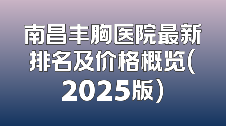 南昌丰胸医院最新排名及价格概览（2025版）