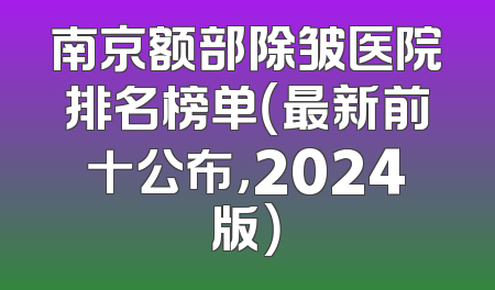 南京额部除皱医院排名榜单（最新前十公布，2024版）