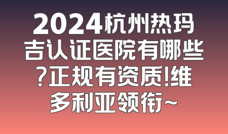 2024杭州热玛吉认证医院有哪些？正规有资质！维多利亚领衔~