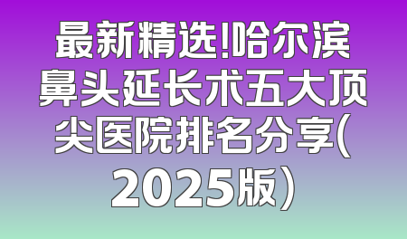 最新精选！哈尔滨鼻头延长术五大顶尖医院排名分享（2025版）
