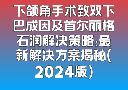 下颌角手术致双下巴成因及首尔丽格石润解决策略：最新解决方案揭秘（2024版）