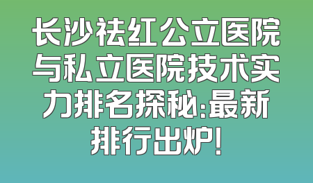 长沙祛红公立医院与私立医院技术实力排名探秘：最新排行出炉！