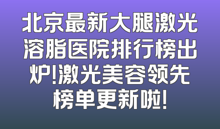 北京最新大腿激光溶脂医院排行榜出炉！激光美容领先榜单更新啦！