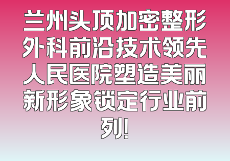 兰州头顶加密整形外科前沿技术领先人民医院塑造美丽新形象锁定行业前列！