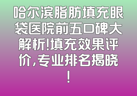 哈尔滨脂肪填充眼袋医院前五口碑大解析！填充效果评价，专业排名揭晓！