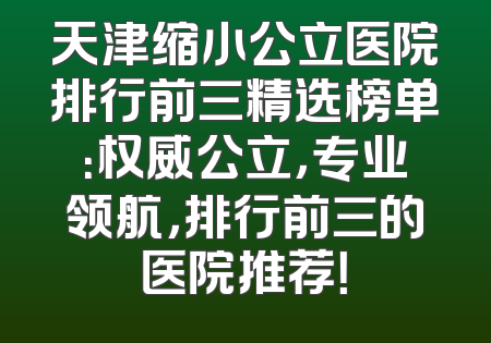 天津缩小公立医院排行前三精选榜单：权威公立，专业领航，排行前三的医院推荐！