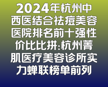 2024年杭州中西医结合祛痘美容医院排名前十强性价比比拼：杭州菁肌医疗美容诊所实力蝉联榜单前列