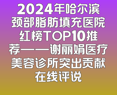 2024年哈尔滨颈部脂肪填充医院红榜TOP10推荐——谢丽娟医疗美容诊所突出贡献在线评说
