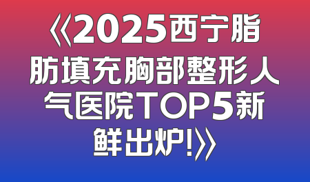 《2025西宁脂肪填充胸部整形人气医院TOP5新鲜出炉！》