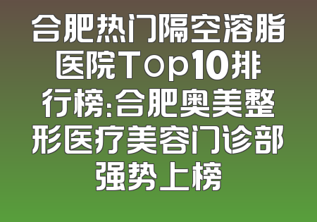 合肥热门隔空溶脂医院Top10排行榜：合肥奥美整形医疗美容门诊部强势上榜