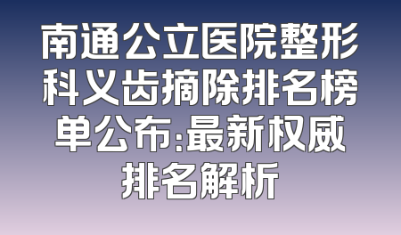 南通公立医院整形科义齿摘除排名榜单公布：最新权威排名解析