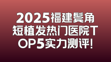 2025福建鬓角短植发热门医院TOP5实力测评！