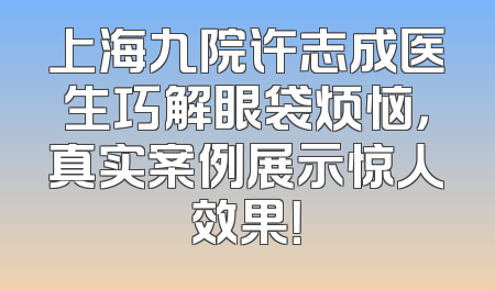 上海九院许志成医生巧解眼袋烦恼，真实案例展示惊人效果！