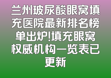 兰州玻尿酸眼窝填充医院最新排名榜单出炉！填充眼窝权威机构一览表已更新