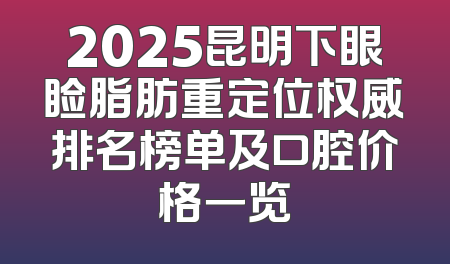 2025昆明下眼睑脂肪重定位权威排名榜单及口腔价格一览