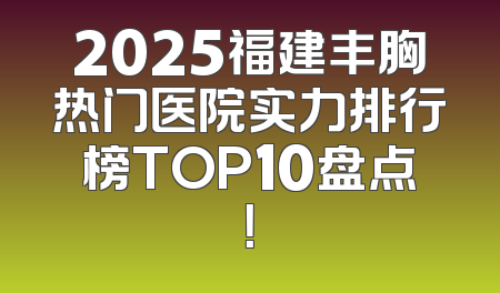 2025福建丰胸热门医院实力排行榜TOP10盘点！
