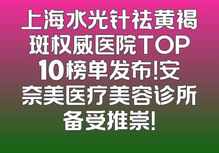 上海水光针祛黄褐斑权威医院TOP10榜单发布！安奈美医疗美容诊所备受推崇！