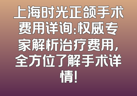 上海时光正颌手术费用详询：权威专家解析治疗费用，全方位了解手术详情！