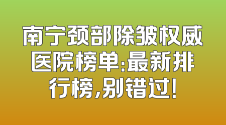南宁颈部除皱权威医院榜单：最新排行榜，别错过！
