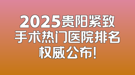 2025贵阳紧致手术热门医院排名权威公布！