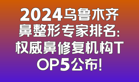 2024乌鲁木齐鼻整形专家排名：权威鼻修复机构TOP5公布！