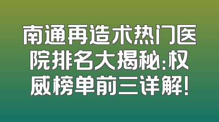南通再造术热门医院排名大揭秘：权威榜单前三详解！