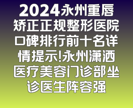 2024永州重唇矫正正规整形医院口碑排行前十名详情提示！永州潇洒医疗美容门诊部坐诊医生阵容强