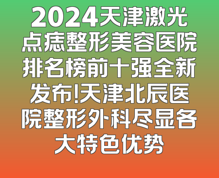 2024天津激光点痣整形美容医院排名榜前十强全新发布！天津北辰医院整形外科尽显各大特色优势