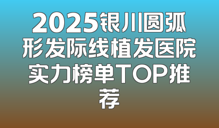 2025银川圆弧形发际线植发医院实力榜单TOP推荐