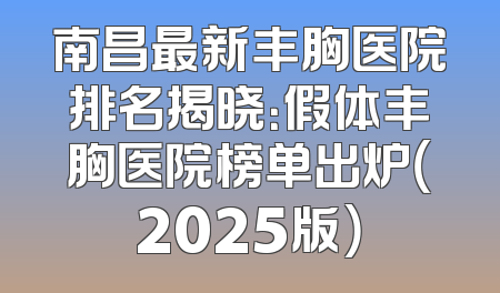 南昌最新丰胸医院排名揭晓：假体丰胸医院榜单出炉（2025版）