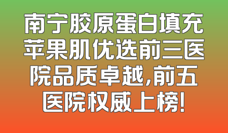 南宁胶原蛋白填充苹果肌优选前三医院品质卓越，前五医院权威上榜！