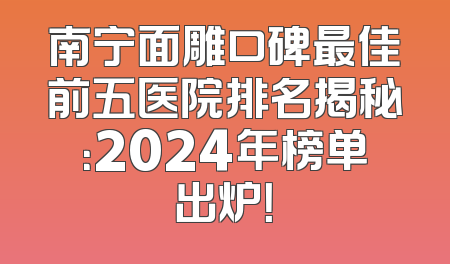 南宁面雕口碑最佳前五医院排名揭秘：2024年榜单出炉！