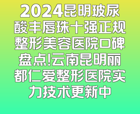 2024昆明玻尿酸丰唇珠十强正规整形美容医院口碑盘点！云南昆明丽都仁爱整形医院实力技术更新中