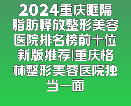 2024重庆眶隔脂肪释放整形美容医院排名榜前十位新版推荐！重庆格林整形美容医院独当一面