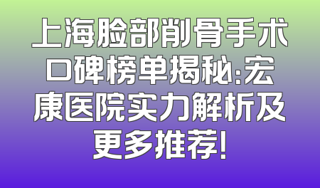 上海脸部削骨手术口碑榜单揭秘：宏康医院实力解析及更多推荐！