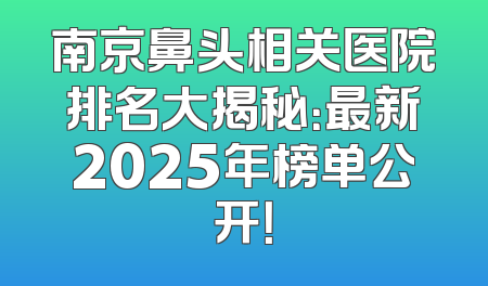 南京鼻头相关医院排名大揭秘：最新2025年榜单公开！