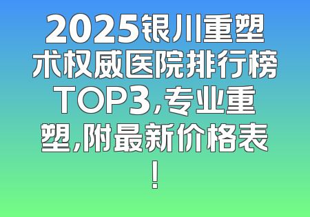 2025银川重塑术权威医院排行榜TOP3，专业重塑，附最新价格表！