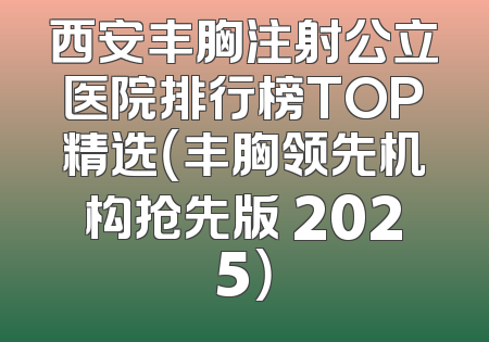 西安丰胸注射公立医院排行榜TOP精选（丰胸领先机构抢先版 2025）