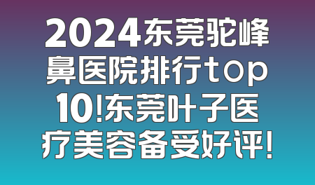 2024东莞驼峰鼻医院排行top10！东莞叶子医疗美容备受好评！