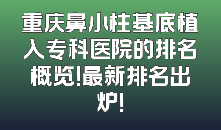 重庆鼻小柱基底植入专科医院的排名概览！最新排名出炉！