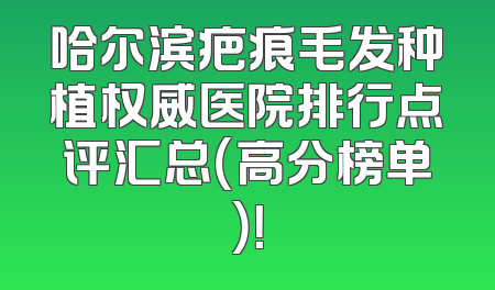 哈尔滨疤痕毛发种植权威医院排行点评汇总（高分榜单）！