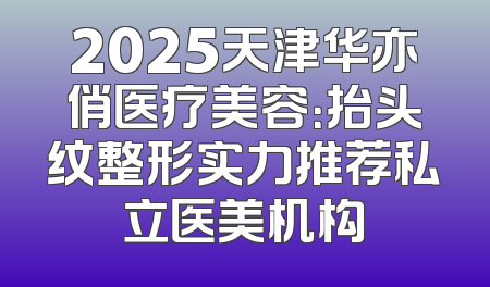 2025天津华亦俏医疗美容：抬头纹整形实力推荐私立医美机构