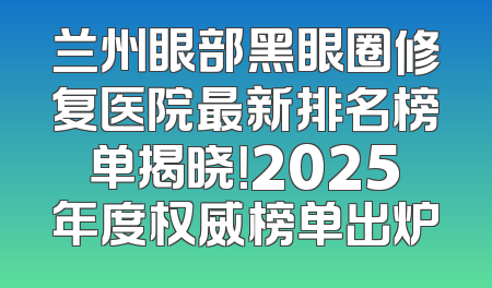 兰州眼部黑眼圈修复医院最新排名榜单揭晓！2025年度权威榜单出炉